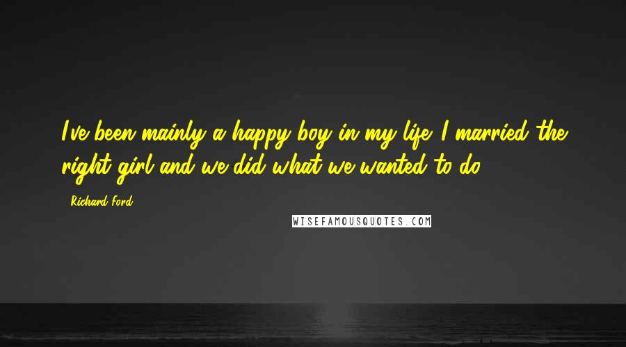 Richard Ford Quotes: I've been mainly a happy boy in my life. I married the right girl and we did what we wanted to do.