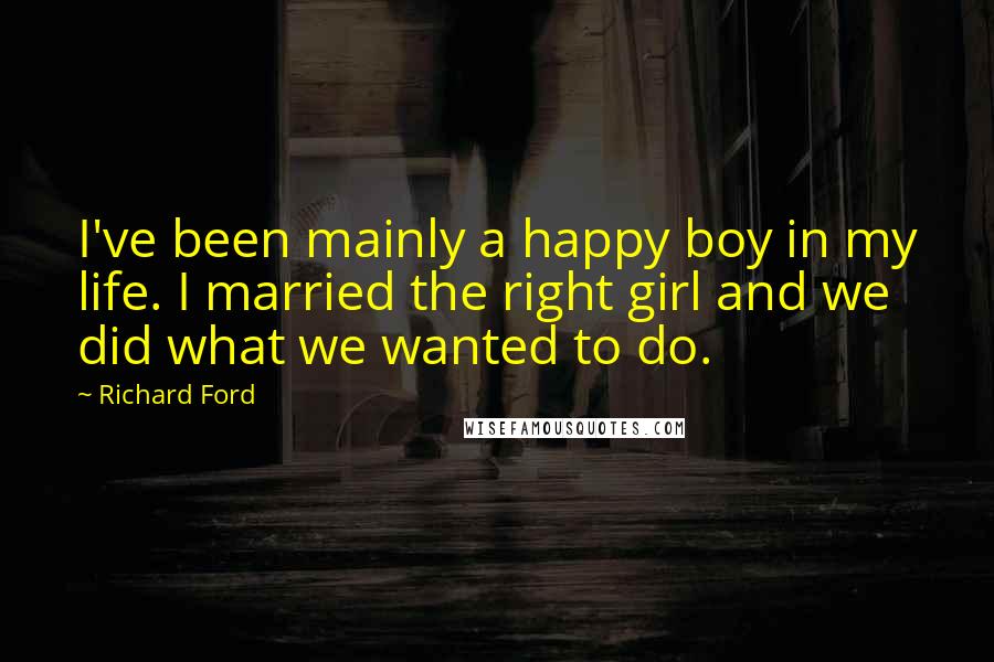 Richard Ford Quotes: I've been mainly a happy boy in my life. I married the right girl and we did what we wanted to do.