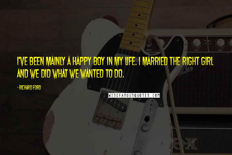 Richard Ford Quotes: I've been mainly a happy boy in my life. I married the right girl and we did what we wanted to do.