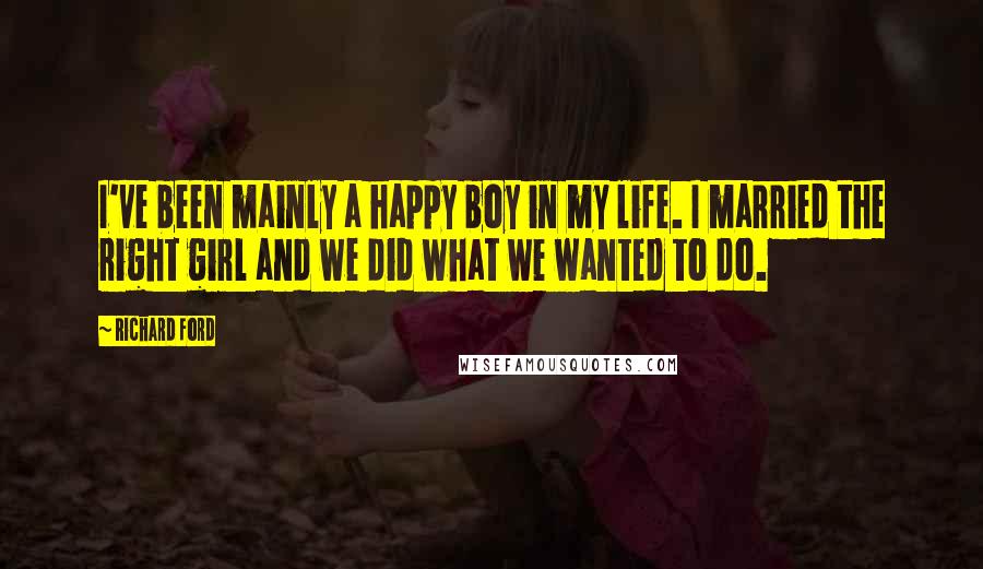 Richard Ford Quotes: I've been mainly a happy boy in my life. I married the right girl and we did what we wanted to do.