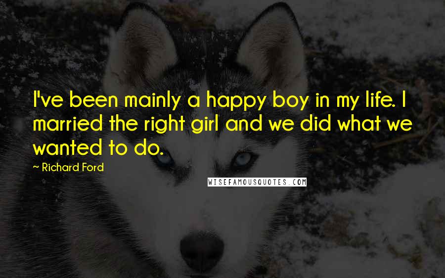 Richard Ford Quotes: I've been mainly a happy boy in my life. I married the right girl and we did what we wanted to do.