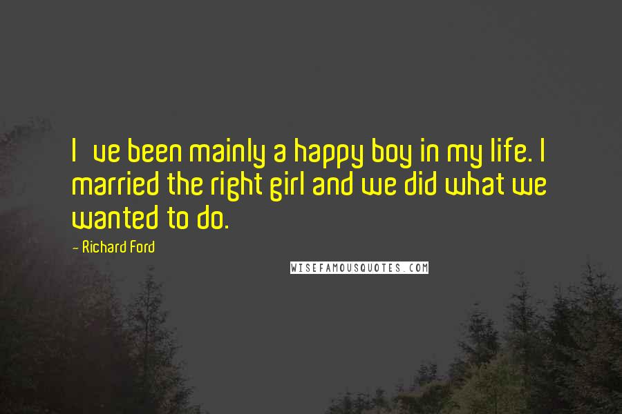 Richard Ford Quotes: I've been mainly a happy boy in my life. I married the right girl and we did what we wanted to do.