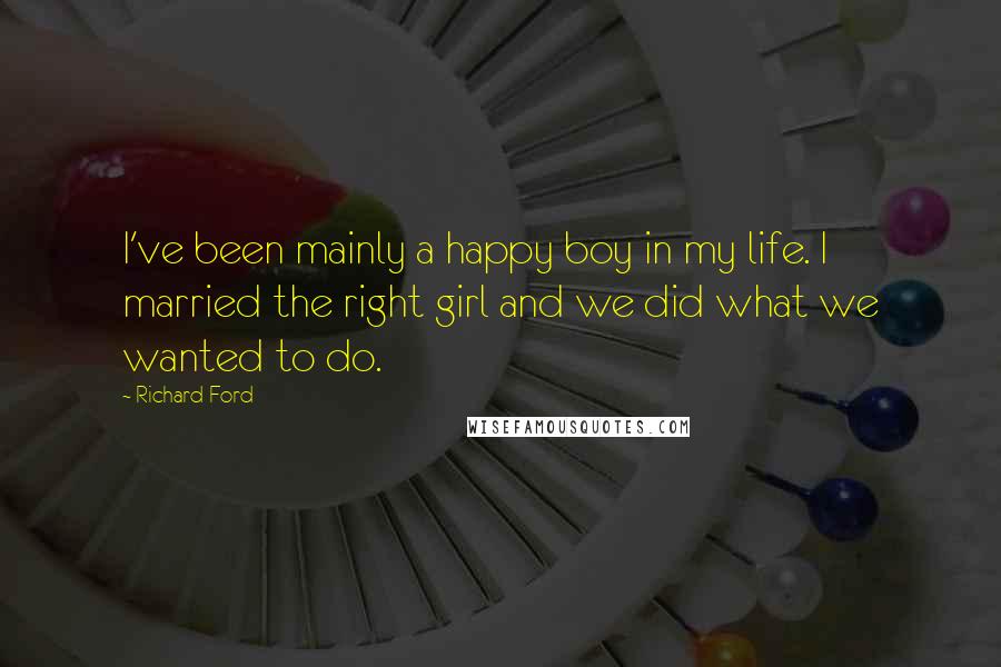 Richard Ford Quotes: I've been mainly a happy boy in my life. I married the right girl and we did what we wanted to do.