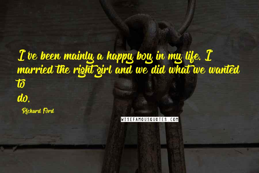 Richard Ford Quotes: I've been mainly a happy boy in my life. I married the right girl and we did what we wanted to do.