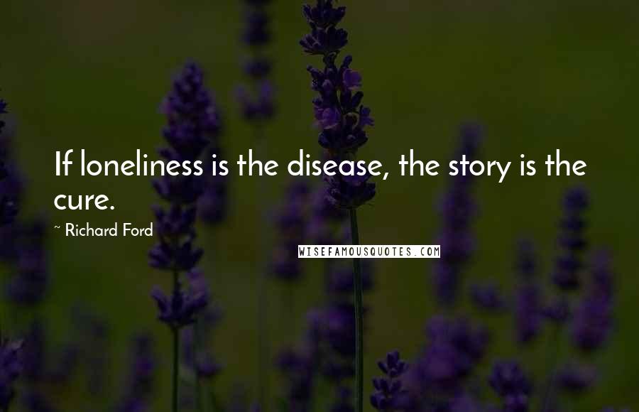 Richard Ford Quotes: If loneliness is the disease, the story is the cure.
