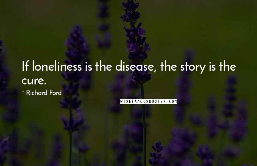 Richard Ford Quotes:  If loneliness is the disease, the story is the cure.