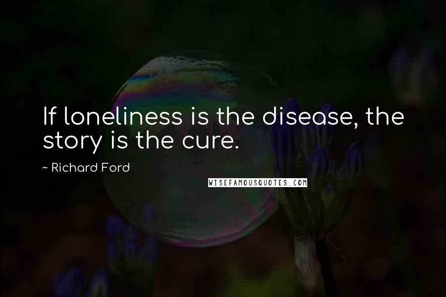 Richard Ford Quotes:  If loneliness is the disease, the story is the cure.