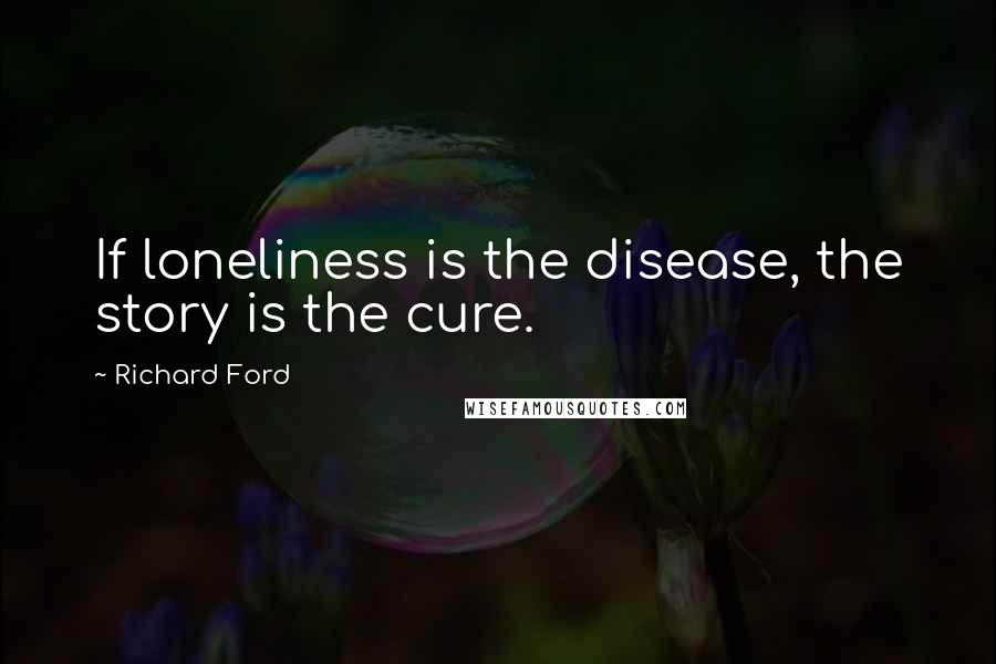 Richard Ford Quotes: If loneliness is the disease, the story is the cure.