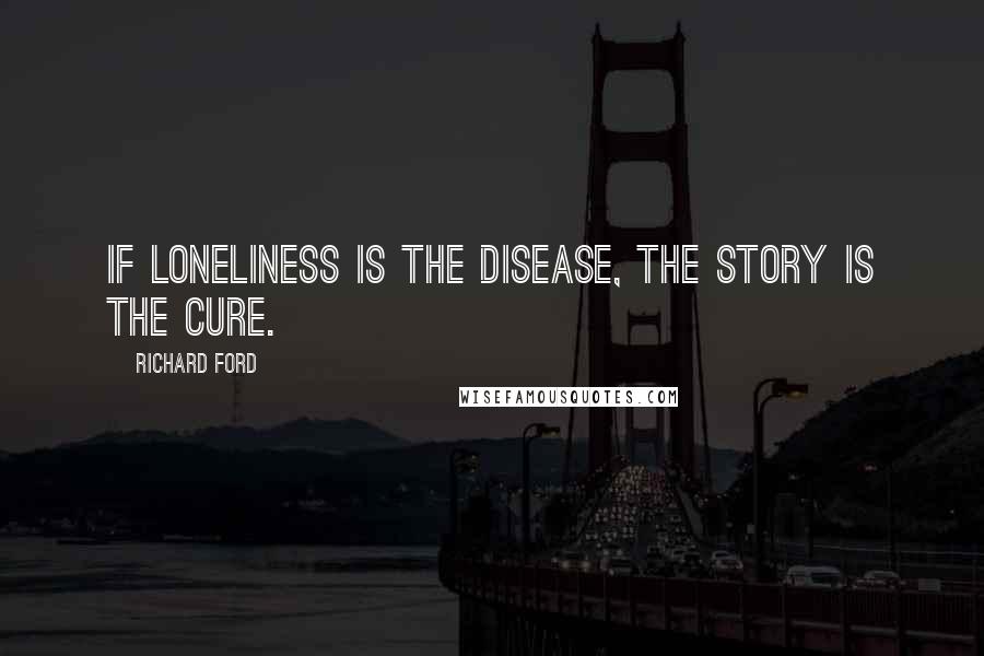 Richard Ford Quotes:  If loneliness is the disease, the story is the cure.