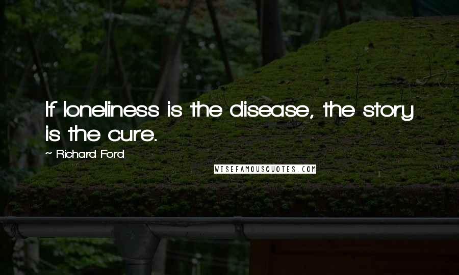 Richard Ford Quotes: If loneliness is the disease, the story is the cure.