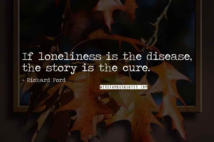 Richard Ford Quotes: If loneliness is the disease, the story is the cure.