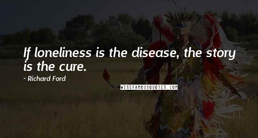 Richard Ford Quotes:  If loneliness is the disease, the story is the cure.