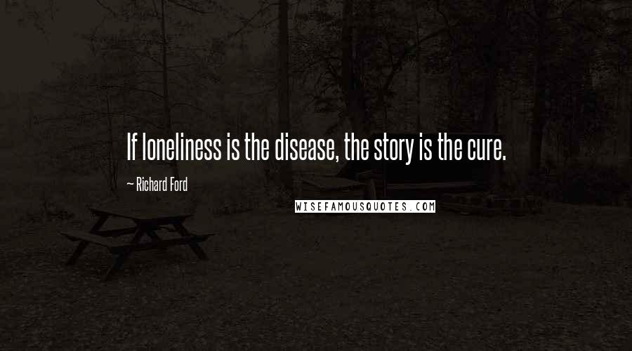 Richard Ford Quotes:  If loneliness is the disease, the story is the cure.
