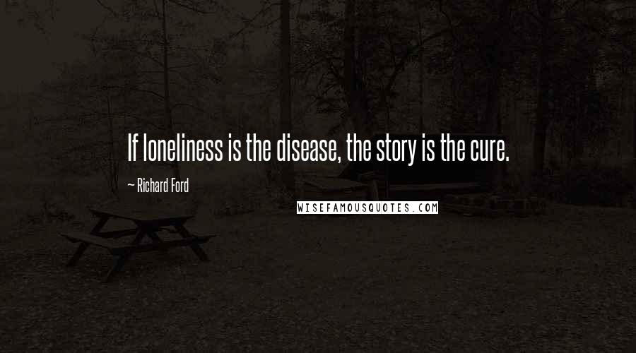 Richard Ford Quotes: If loneliness is the disease, the story is the cure.