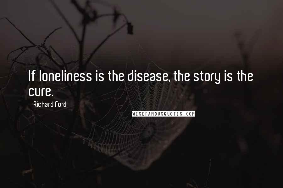 Richard Ford Quotes:  If loneliness is the disease, the story is the cure.