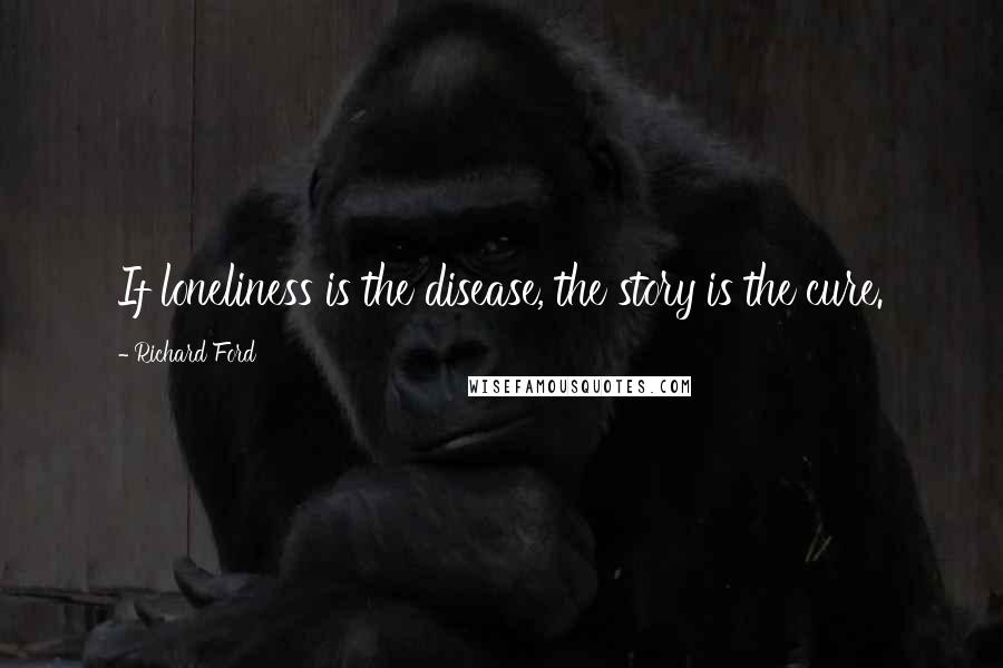 Richard Ford Quotes: If loneliness is the disease, the story is the cure.