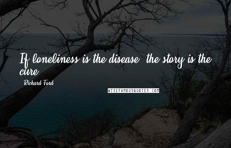 Richard Ford Quotes: If loneliness is the disease, the story is the cure.