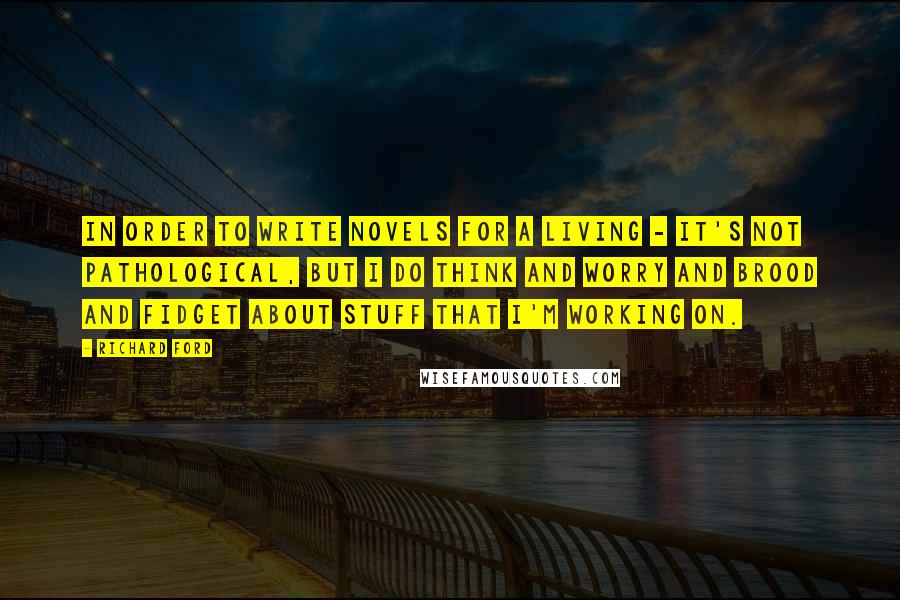 Richard Ford Quotes: In order to write novels for a living - it's not pathological, but I do think and worry and brood and fidget about stuff that I'm working on.