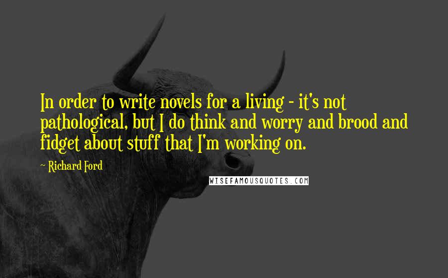 Richard Ford Quotes: In order to write novels for a living - it's not pathological, but I do think and worry and brood and fidget about stuff that I'm working on.