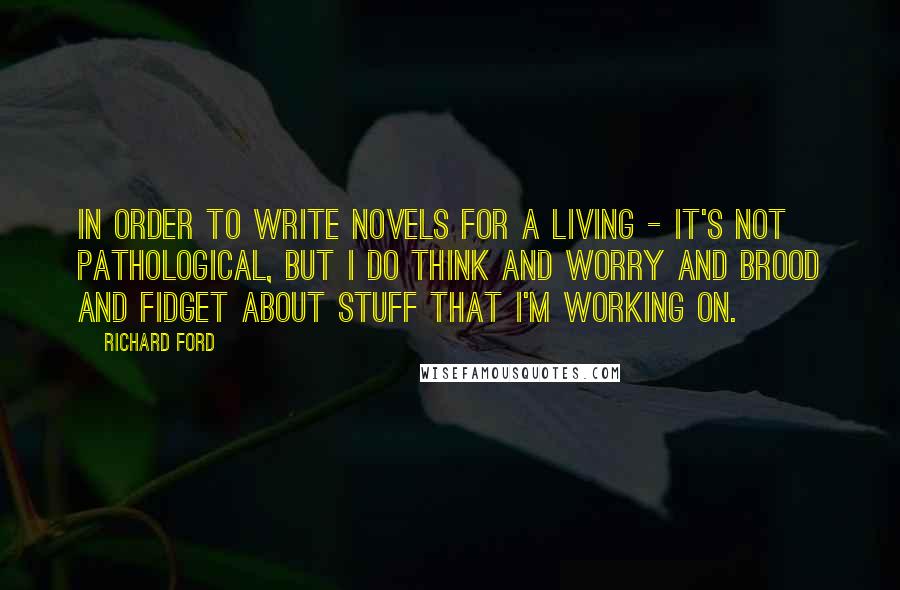 Richard Ford Quotes: In order to write novels for a living - it's not pathological, but I do think and worry and brood and fidget about stuff that I'm working on.