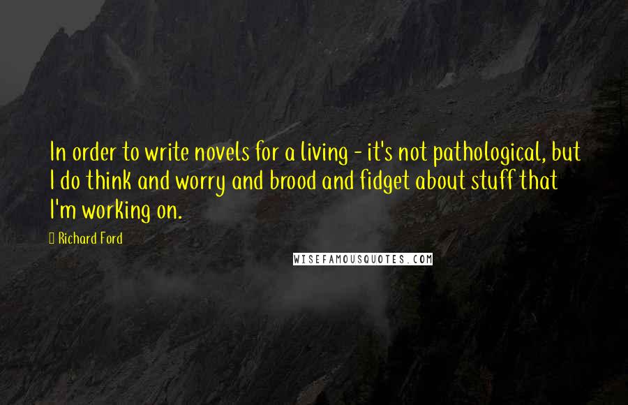 Richard Ford Quotes: In order to write novels for a living - it's not pathological, but I do think and worry and brood and fidget about stuff that I'm working on.