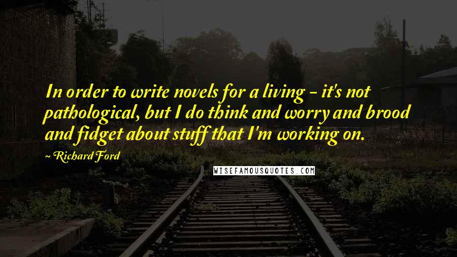Richard Ford Quotes: In order to write novels for a living - it's not pathological, but I do think and worry and brood and fidget about stuff that I'm working on.