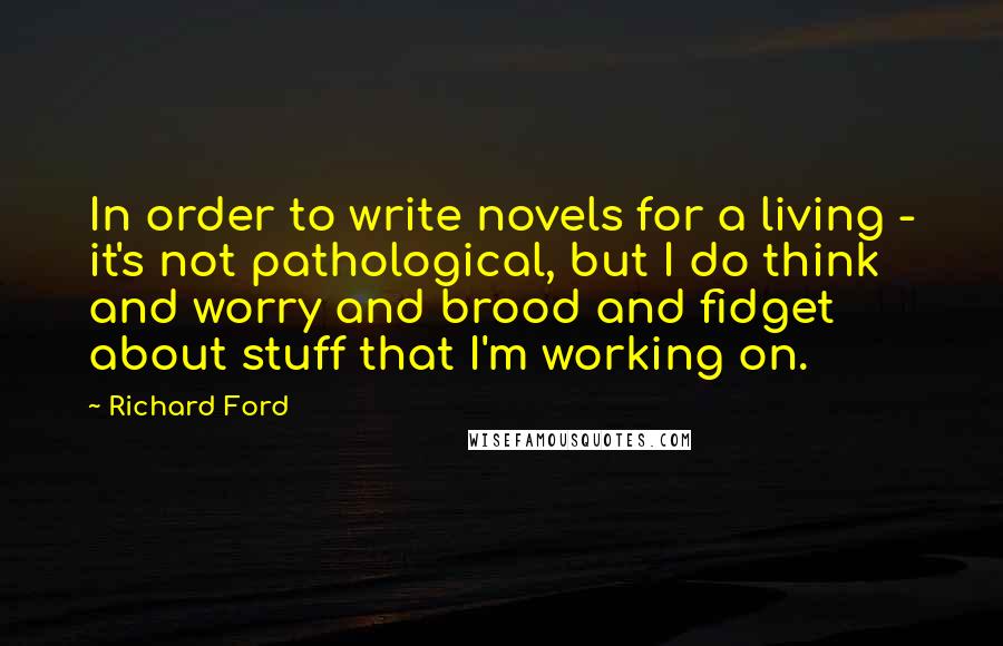 Richard Ford Quotes: In order to write novels for a living - it's not pathological, but I do think and worry and brood and fidget about stuff that I'm working on.