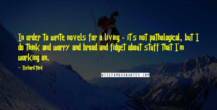 Richard Ford Quotes: In order to write novels for a living - it's not pathological, but I do think and worry and brood and fidget about stuff that I'm working on.
