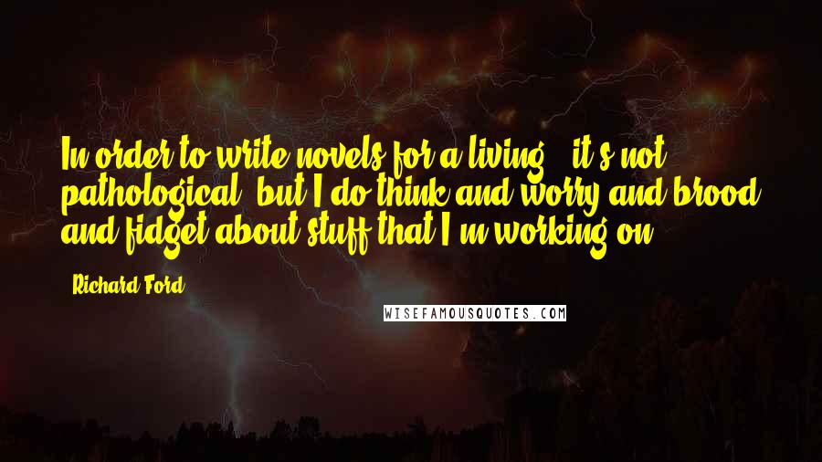 Richard Ford Quotes: In order to write novels for a living - it's not pathological, but I do think and worry and brood and fidget about stuff that I'm working on.