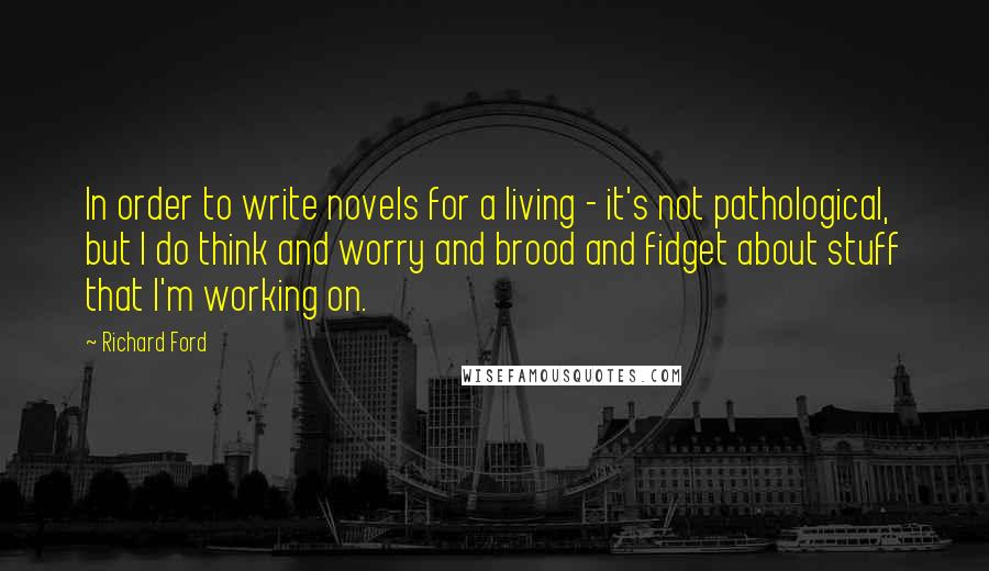 Richard Ford Quotes: In order to write novels for a living - it's not pathological, but I do think and worry and brood and fidget about stuff that I'm working on.