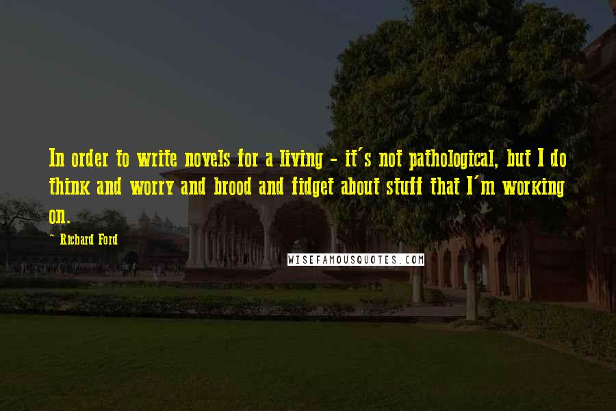 Richard Ford Quotes: In order to write novels for a living - it's not pathological, but I do think and worry and brood and fidget about stuff that I'm working on.