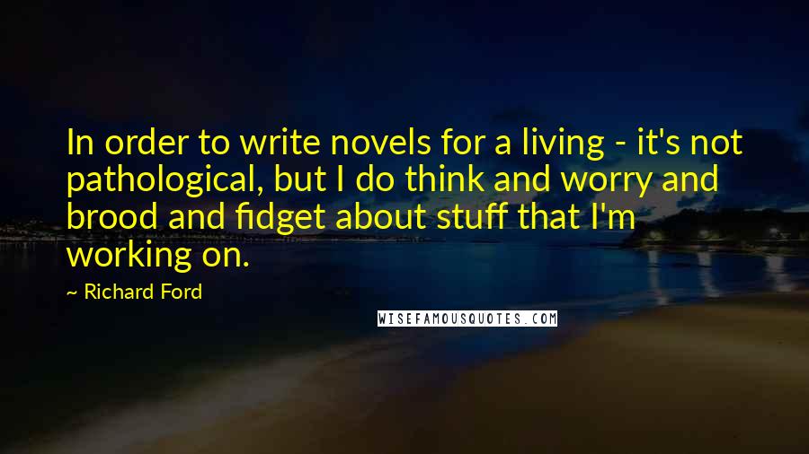 Richard Ford Quotes: In order to write novels for a living - it's not pathological, but I do think and worry and brood and fidget about stuff that I'm working on.