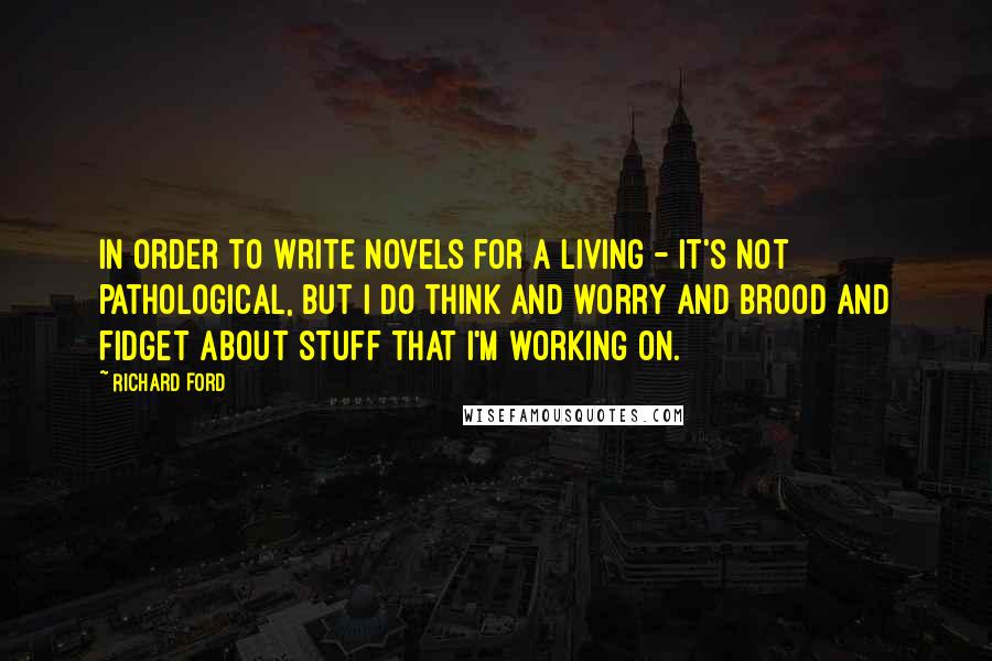 Richard Ford Quotes: In order to write novels for a living - it's not pathological, but I do think and worry and brood and fidget about stuff that I'm working on.