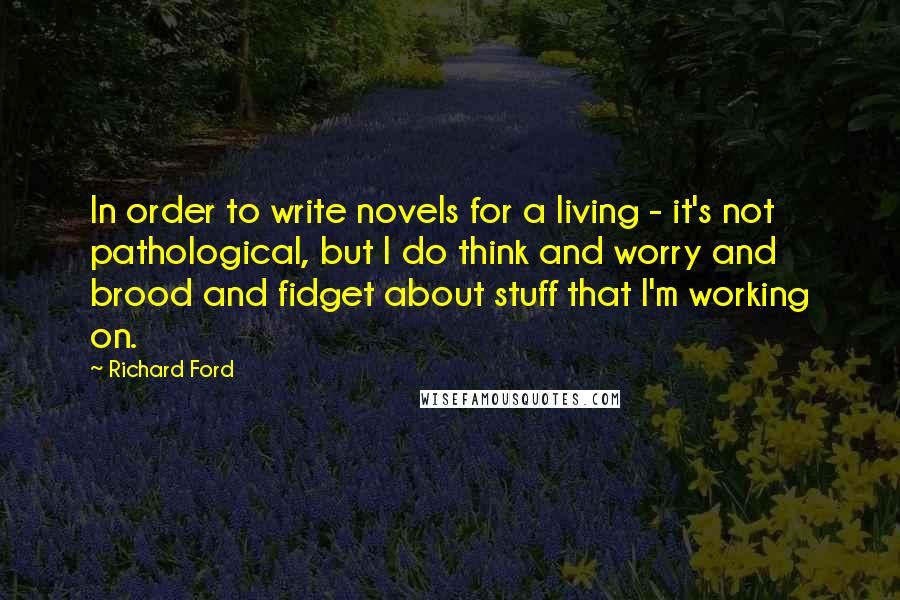 Richard Ford Quotes: In order to write novels for a living - it's not pathological, but I do think and worry and brood and fidget about stuff that I'm working on.