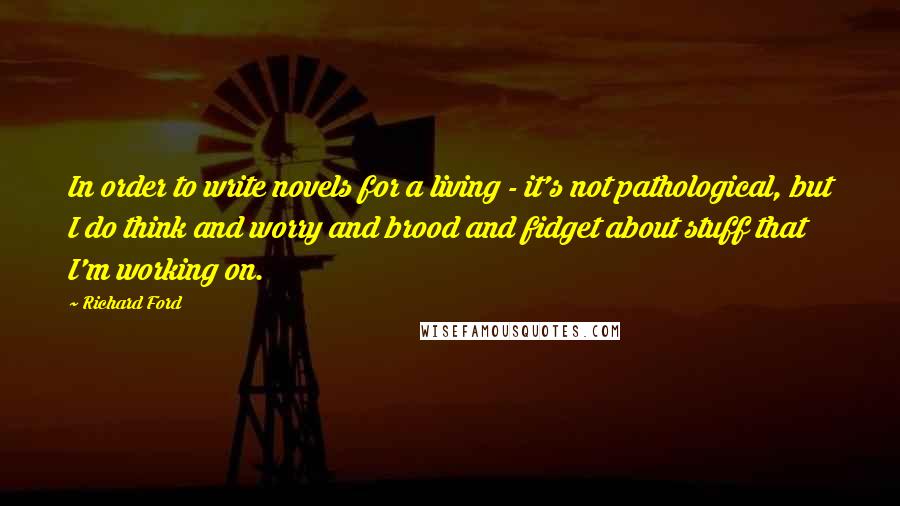 Richard Ford Quotes: In order to write novels for a living - it's not pathological, but I do think and worry and brood and fidget about stuff that I'm working on.