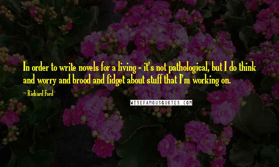 Richard Ford Quotes: In order to write novels for a living - it's not pathological, but I do think and worry and brood and fidget about stuff that I'm working on.