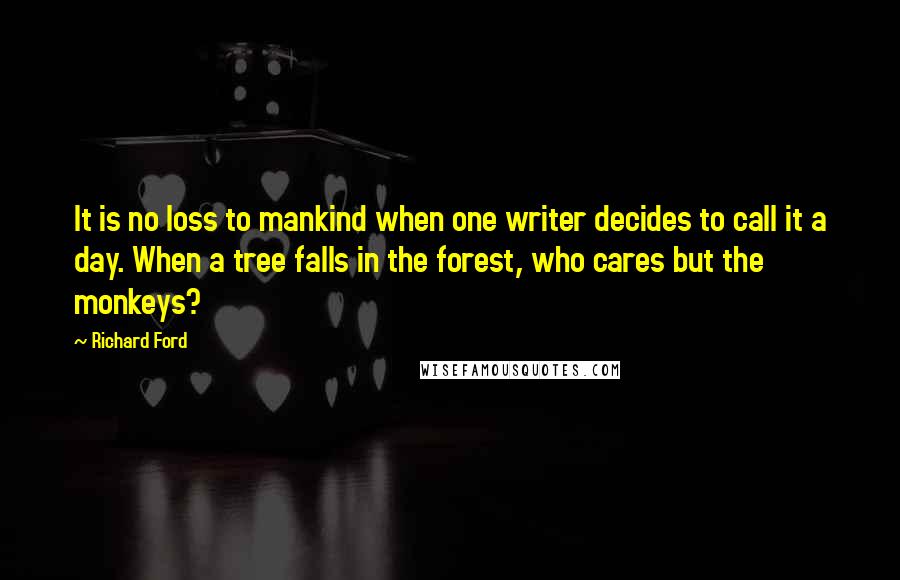 Richard Ford Quotes: It is no loss to mankind when one writer decides to call it a day. When a tree falls in the forest, who cares but the monkeys?