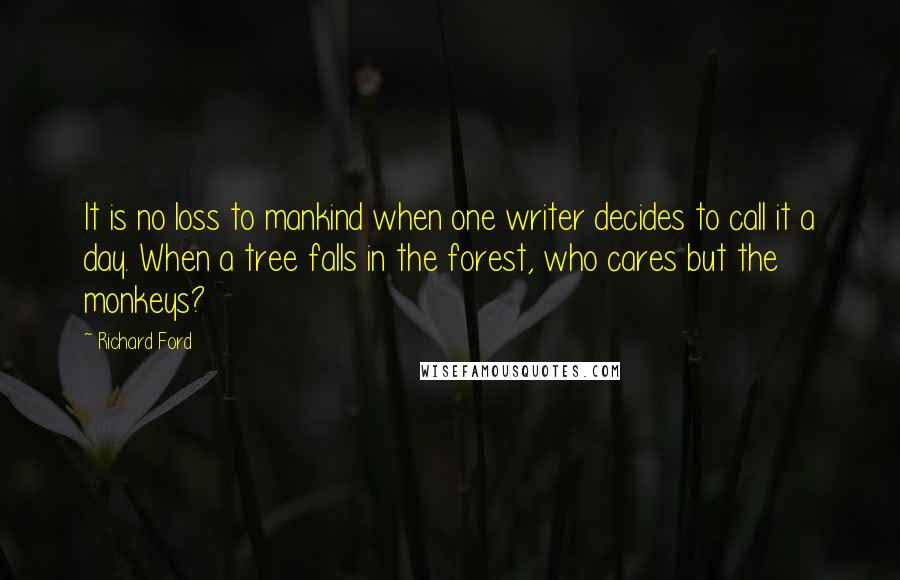 Richard Ford Quotes: It is no loss to mankind when one writer decides to call it a day. When a tree falls in the forest, who cares but the monkeys?