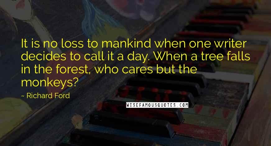 Richard Ford Quotes: It is no loss to mankind when one writer decides to call it a day. When a tree falls in the forest, who cares but the monkeys?