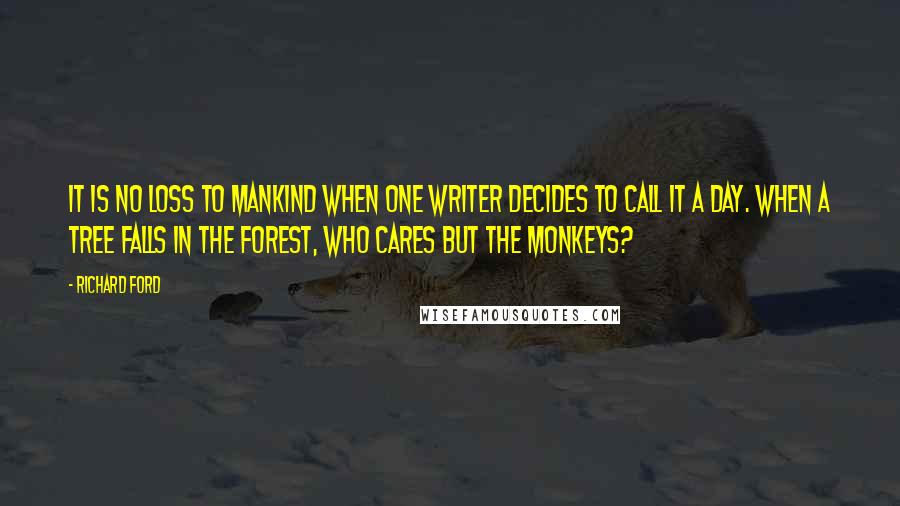 Richard Ford Quotes: It is no loss to mankind when one writer decides to call it a day. When a tree falls in the forest, who cares but the monkeys?