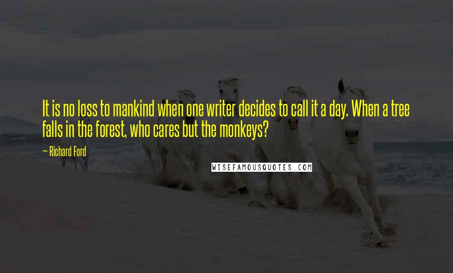 Richard Ford Quotes: It is no loss to mankind when one writer decides to call it a day. When a tree falls in the forest, who cares but the monkeys?