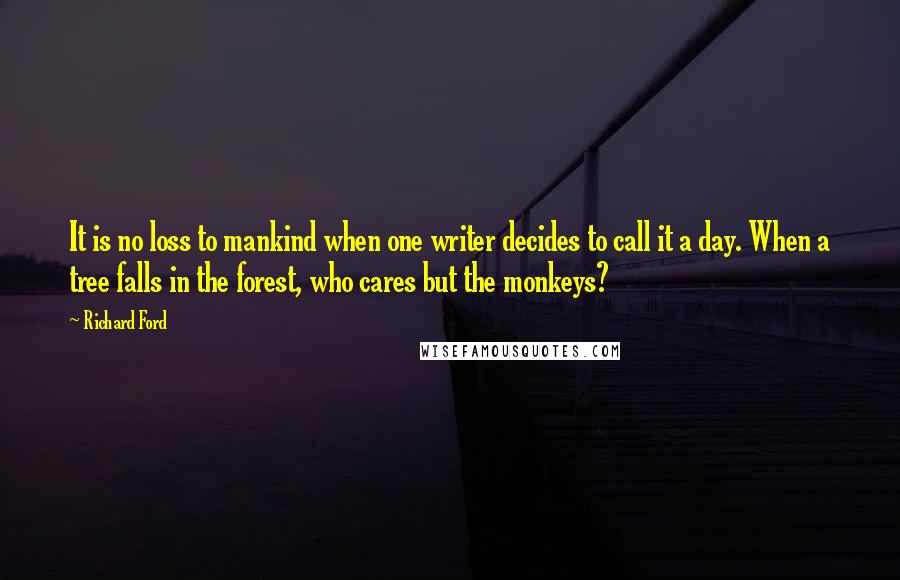 Richard Ford Quotes: It is no loss to mankind when one writer decides to call it a day. When a tree falls in the forest, who cares but the monkeys?