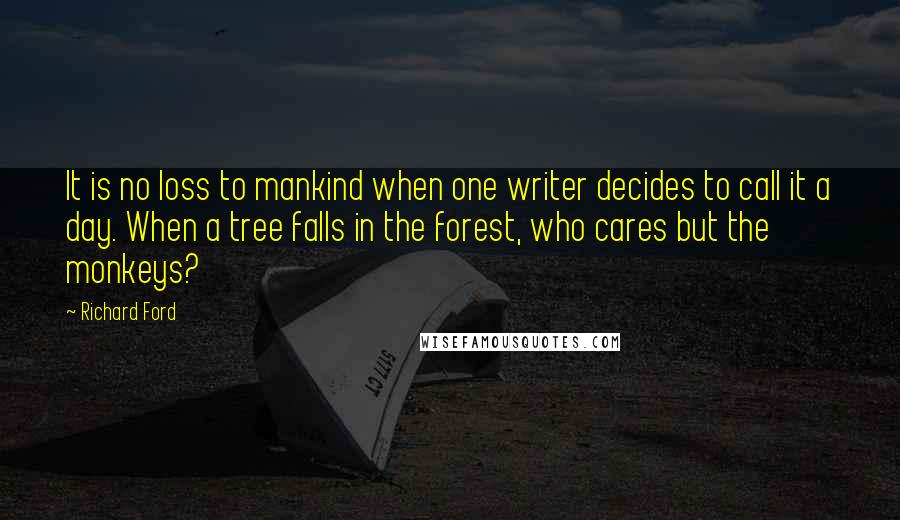 Richard Ford Quotes: It is no loss to mankind when one writer decides to call it a day. When a tree falls in the forest, who cares but the monkeys?