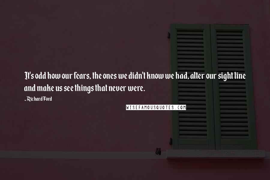 Richard Ford Quotes: It's odd how our fears, the ones we didn't know we had, alter our sight line and make us see things that never were.