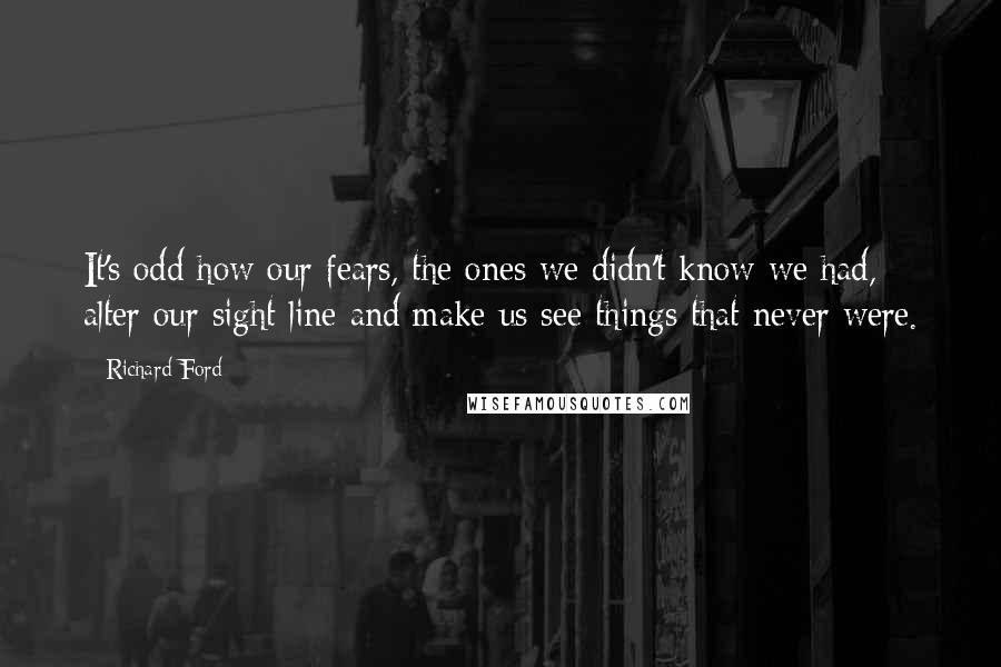 Richard Ford Quotes: It's odd how our fears, the ones we didn't know we had, alter our sight line and make us see things that never were.