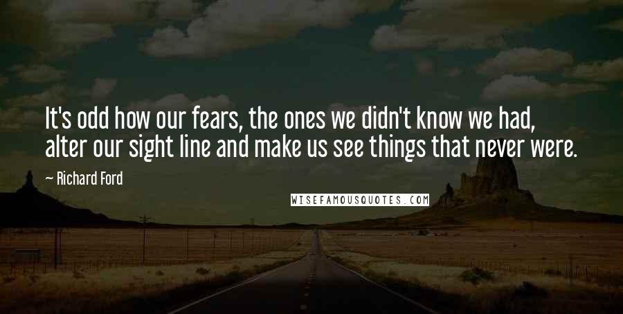 Richard Ford Quotes: It's odd how our fears, the ones we didn't know we had, alter our sight line and make us see things that never were.