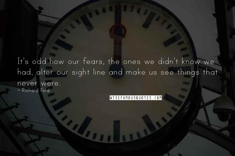 Richard Ford Quotes: It's odd how our fears, the ones we didn't know we had, alter our sight line and make us see things that never were.