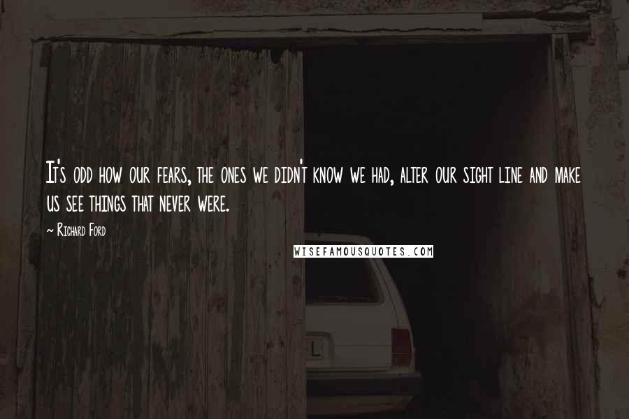 Richard Ford Quotes: It's odd how our fears, the ones we didn't know we had, alter our sight line and make us see things that never were.