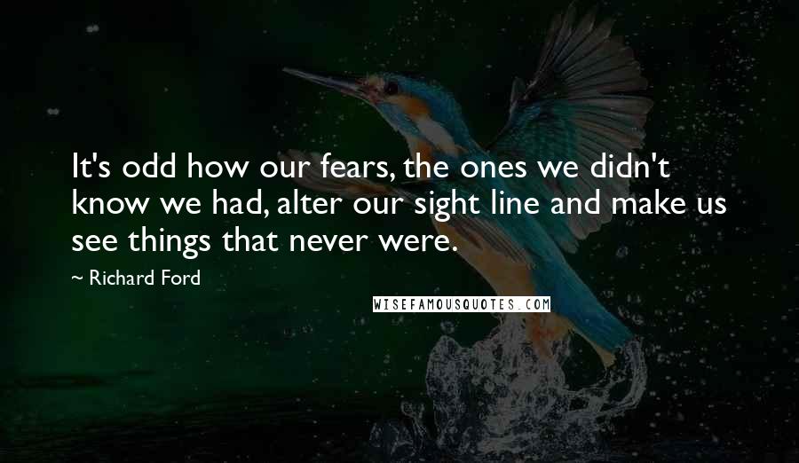 Richard Ford Quotes: It's odd how our fears, the ones we didn't know we had, alter our sight line and make us see things that never were.