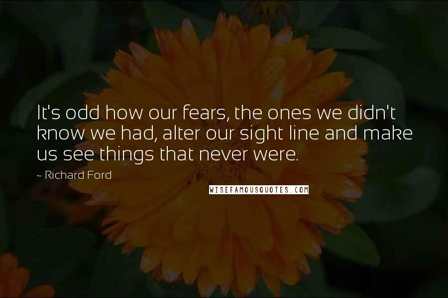 Richard Ford Quotes: It's odd how our fears, the ones we didn't know we had, alter our sight line and make us see things that never were.